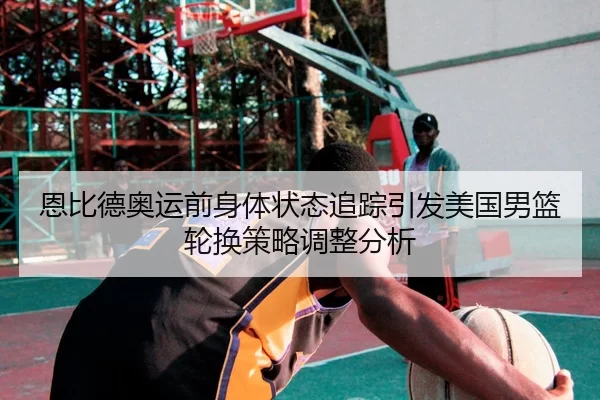 恩比德奥运前身体状态追踪引发美国男篮轮换策略调整分析