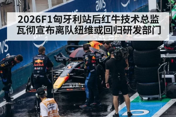 2026F1匈牙利站后红牛技术总监瓦彻宣布离队纽维或回归研发部门