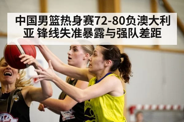 中国男篮热身赛72-80负澳大利亚 锋线失准暴露与强队差距